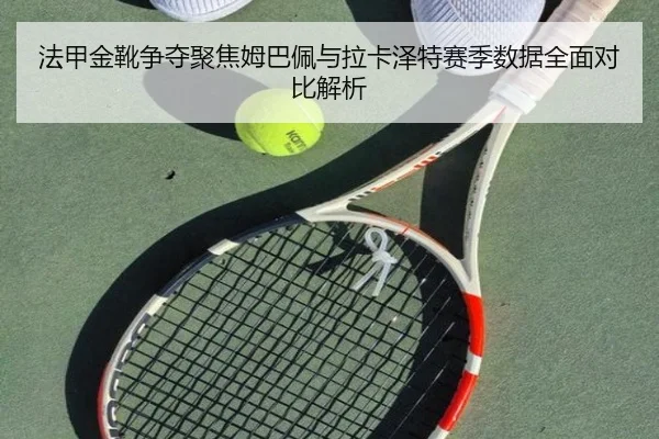 法甲金靴争夺聚焦姆巴佩与拉卡泽特赛季数据全面对比解析