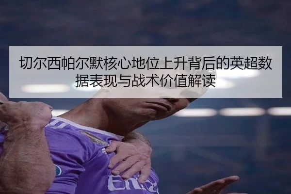 切尔西帕尔默核心地位上升背后的英超数据表现与战术价值解读